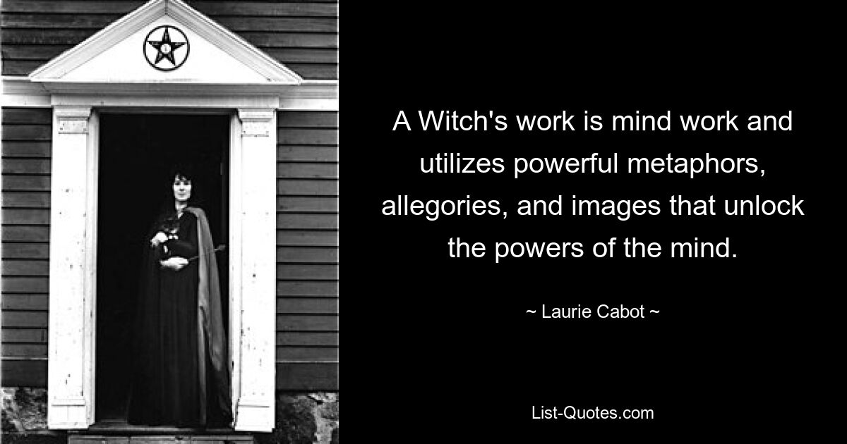 A Witch's work is mind work and utilizes powerful metaphors, allegories, and images that unlock the powers of the mind. — © Laurie Cabot