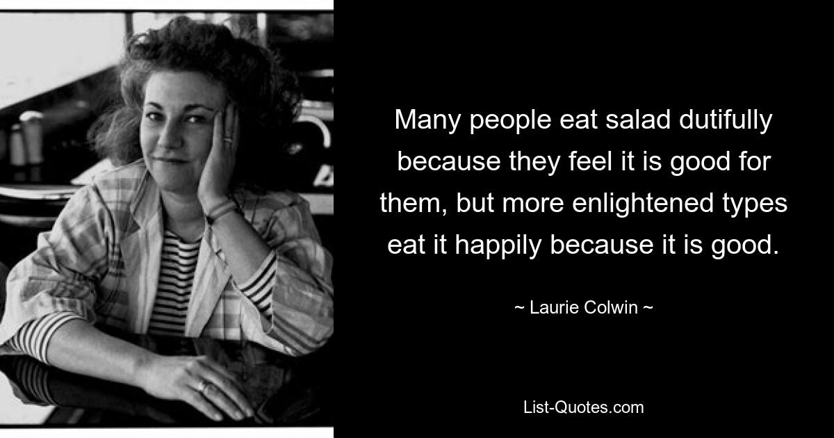 Many people eat salad dutifully because they feel it is good for them, but more enlightened types eat it happily because it is good. — © Laurie Colwin