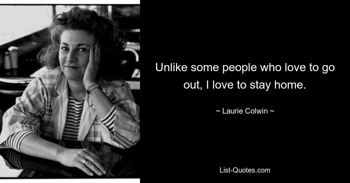 Unlike some people who love to go out, I love to stay home. — © Laurie Colwin