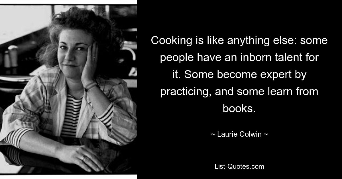 Cooking is like anything else: some people have an inborn talent for it. Some become expert by practicing, and some learn from books. — © Laurie Colwin