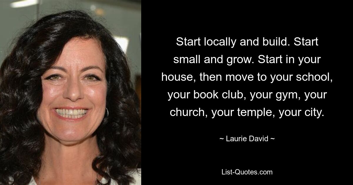 Start locally and build. Start small and grow. Start in your house, then move to your school, your book club, your gym, your church, your temple, your city. — © Laurie David