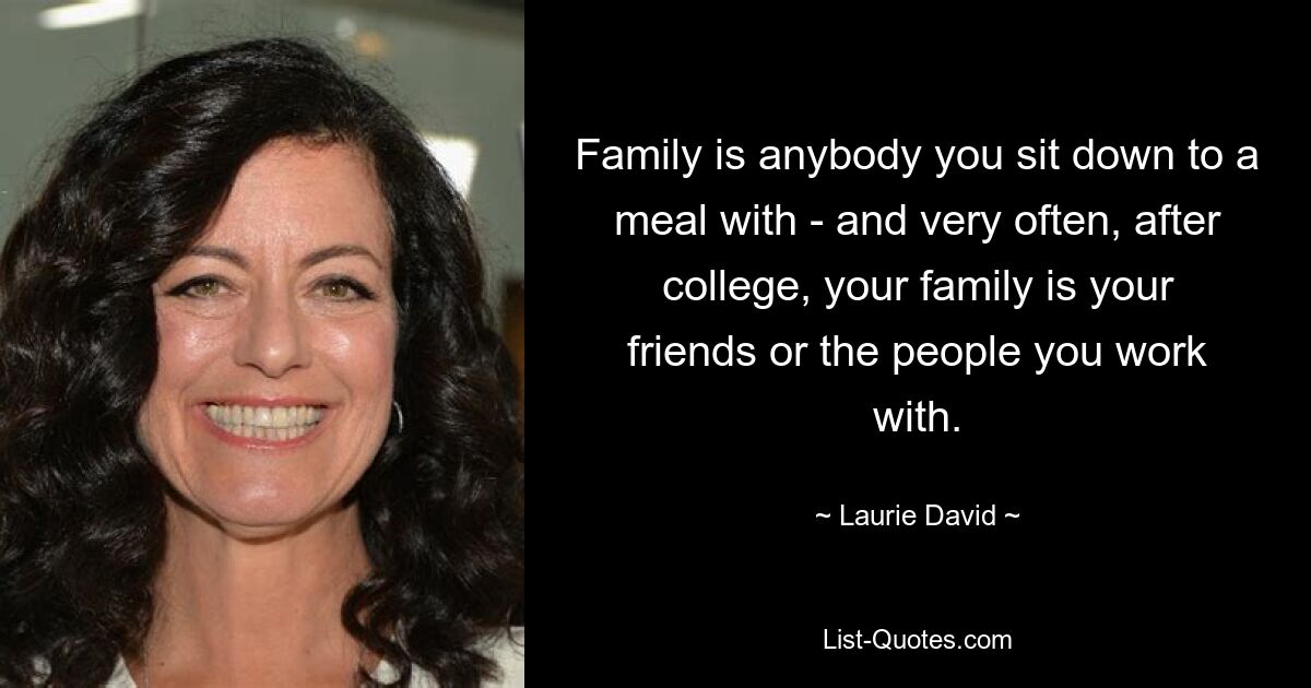 Family is anybody you sit down to a meal with - and very often, after college, your family is your friends or the people you work with. — © Laurie David