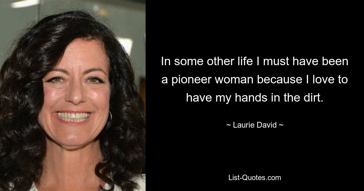 In some other life I must have been a pioneer woman because I love to have my hands in the dirt. — © Laurie David