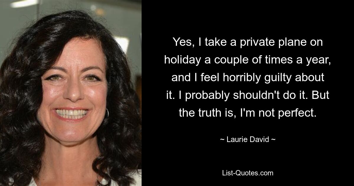 Yes, I take a private plane on holiday a couple of times a year, and I feel horribly guilty about it. I probably shouldn't do it. But the truth is, I'm not perfect. — © Laurie David