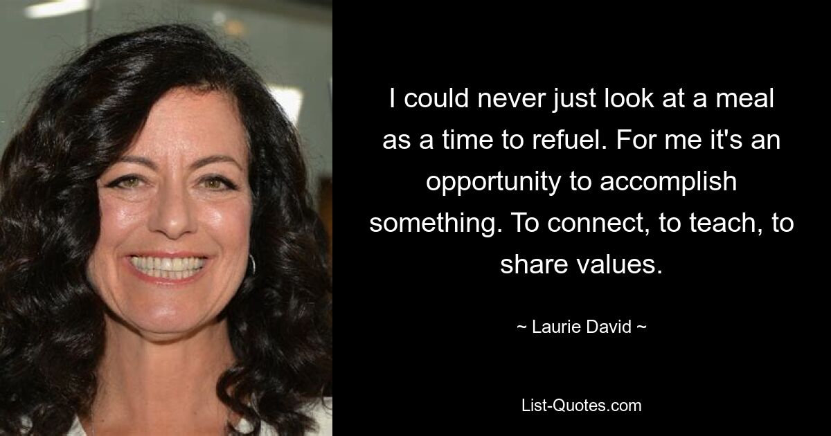 I could never just look at a meal as a time to refuel. For me it's an opportunity to accomplish something. To connect, to teach, to share values. — © Laurie David