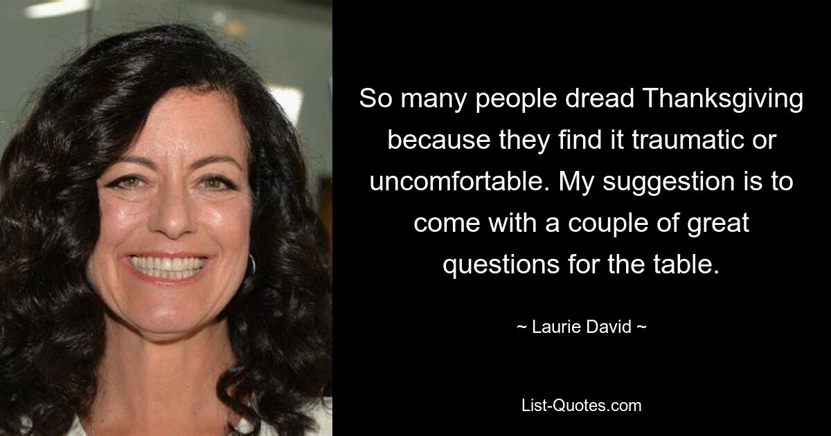 So many people dread Thanksgiving because they find it traumatic or uncomfortable. My suggestion is to come with a couple of great questions for the table. — © Laurie David