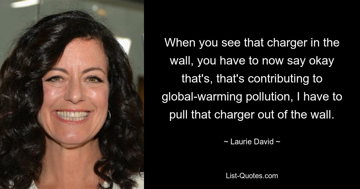 When you see that charger in the wall, you have to now say okay that's, that's contributing to global-warming pollution, I have to pull that charger out of the wall. — © Laurie David