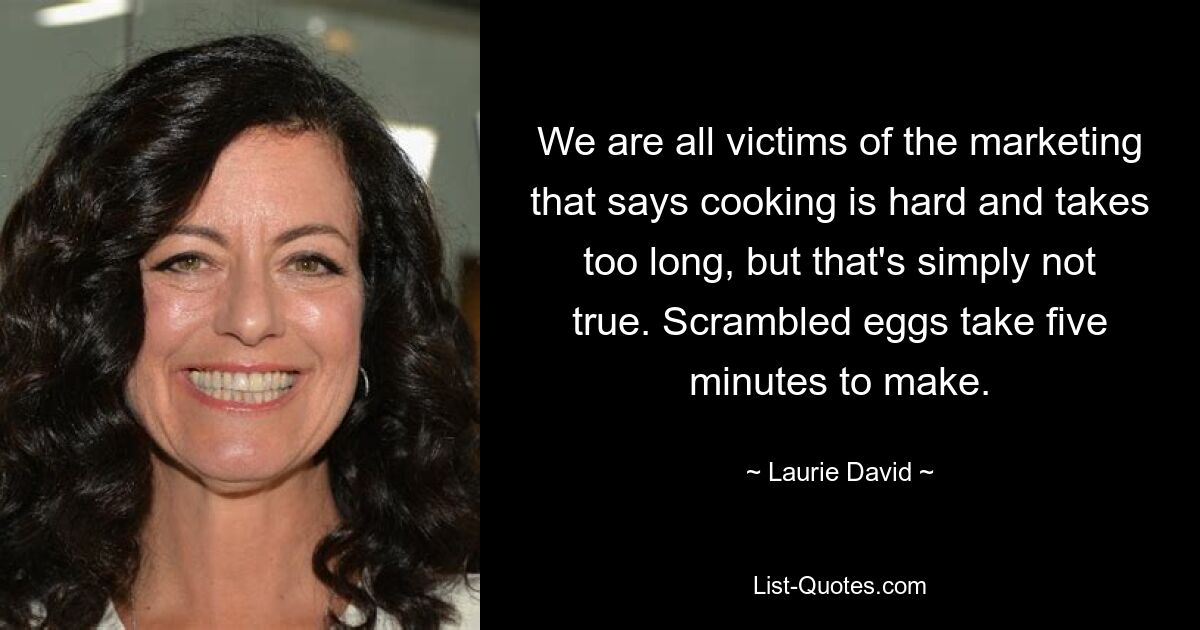 We are all victims of the marketing that says cooking is hard and takes too long, but that's simply not true. Scrambled eggs take five minutes to make. — © Laurie David