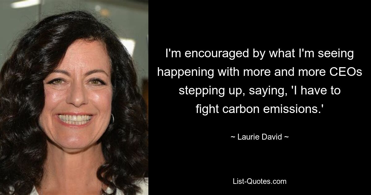 I'm encouraged by what I'm seeing happening with more and more CEOs stepping up, saying, 'I have to fight carbon emissions.' — © Laurie David