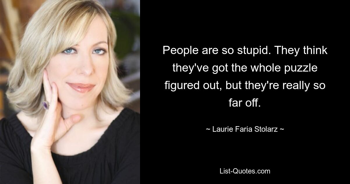 People are so stupid. They think they've got the whole puzzle figured out, but they're really so far off. — © Laurie Faria Stolarz