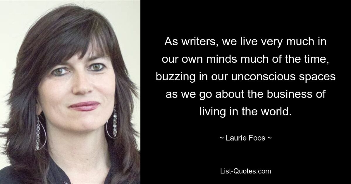 As writers, we live very much in our own minds much of the time, buzzing in our unconscious spaces as we go about the business of living in the world. — © Laurie Foos