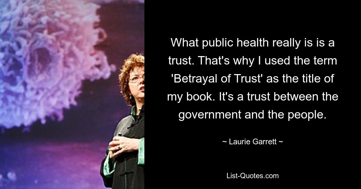 What public health really is is a trust. That's why I used the term 'Betrayal of Trust' as the title of my book. It's a trust between the government and the people. — © Laurie Garrett