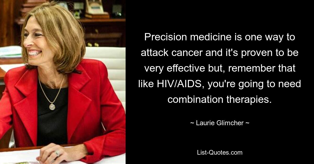 Precision medicine is one way to attack cancer and it's proven to be very effective but, remember that like HIV/AIDS, you're going to need combination therapies. — © Laurie Glimcher