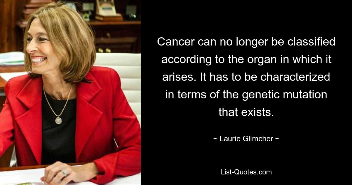 Cancer can no longer be classified according to the organ in which it arises. It has to be characterized in terms of the genetic mutation that exists. — © Laurie Glimcher