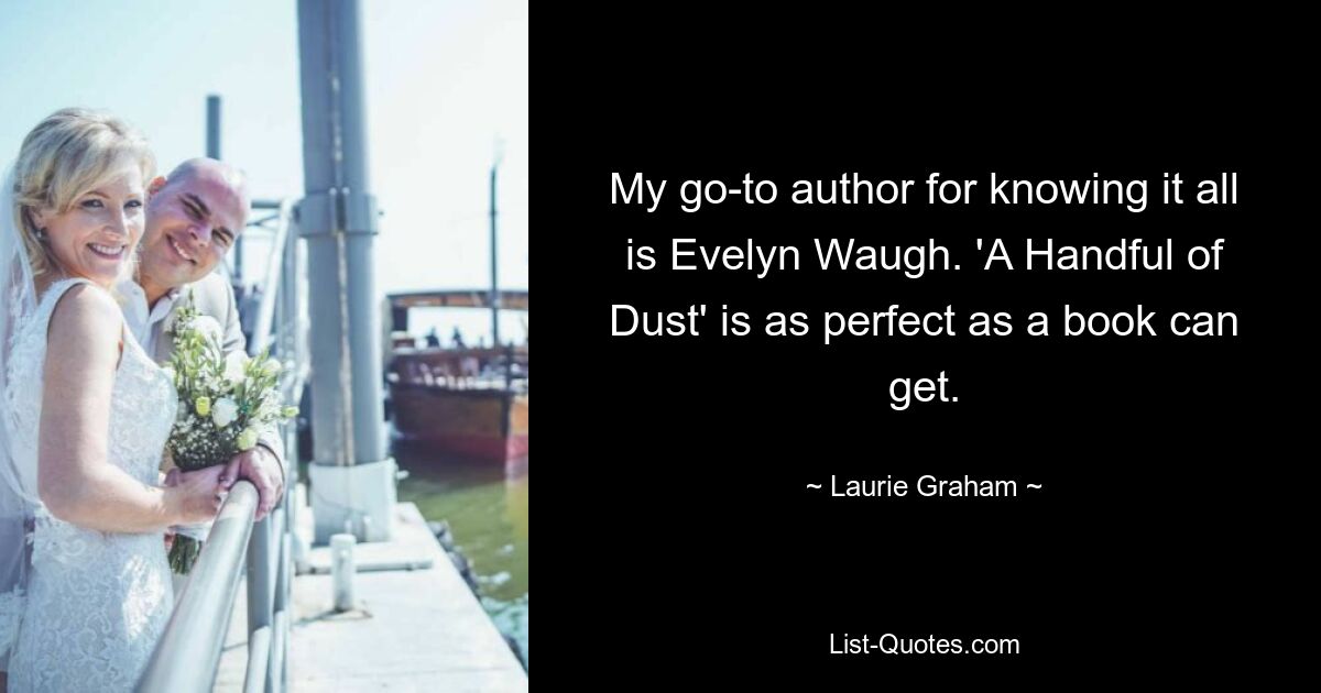 My go-to author for knowing it all is Evelyn Waugh. 'A Handful of Dust' is as perfect as a book can get. — © Laurie Graham