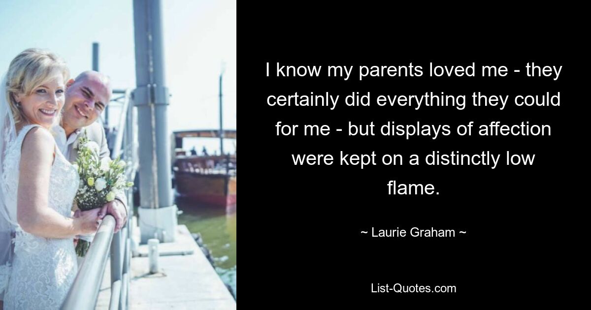 I know my parents loved me - they certainly did everything they could for me - but displays of affection were kept on a distinctly low flame. — © Laurie Graham