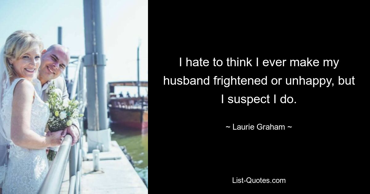 I hate to think I ever make my husband frightened or unhappy, but I suspect I do. — © Laurie Graham