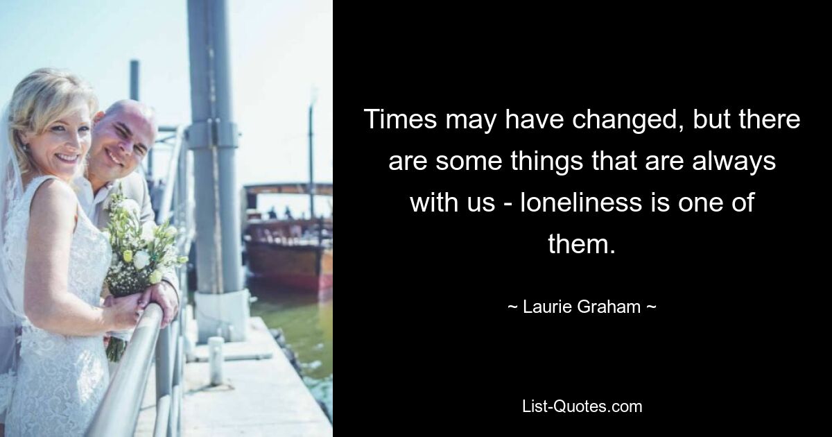 Times may have changed, but there are some things that are always with us - loneliness is one of them. — © Laurie Graham