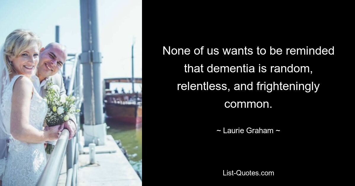 None of us wants to be reminded that dementia is random, relentless, and frighteningly common. — © Laurie Graham