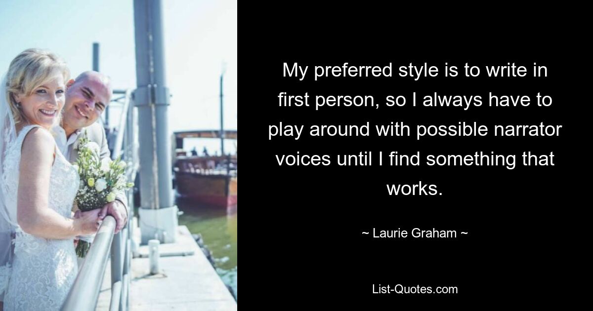 My preferred style is to write in first person, so I always have to play around with possible narrator voices until I find something that works. — © Laurie Graham