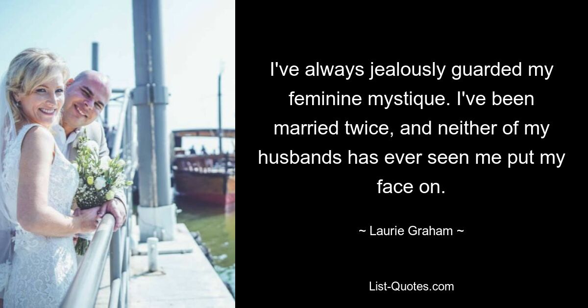 I've always jealously guarded my feminine mystique. I've been married twice, and neither of my husbands has ever seen me put my face on. — © Laurie Graham