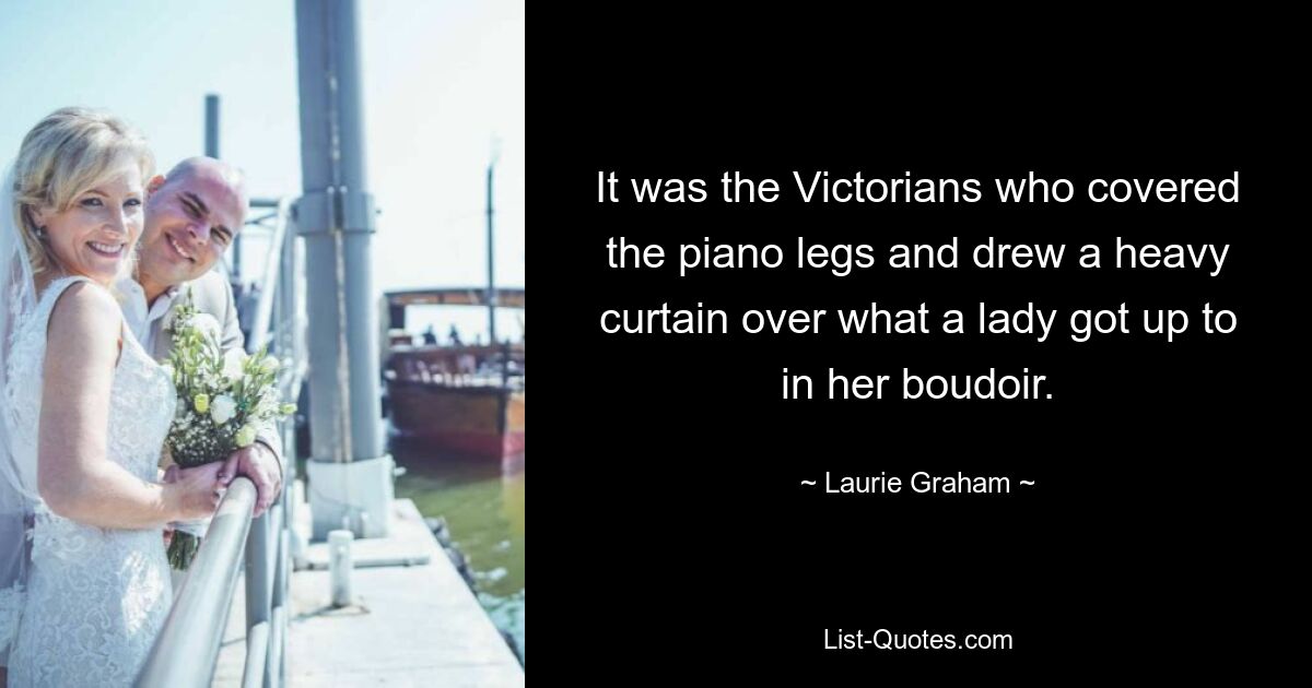 It was the Victorians who covered the piano legs and drew a heavy curtain over what a lady got up to in her boudoir. — © Laurie Graham