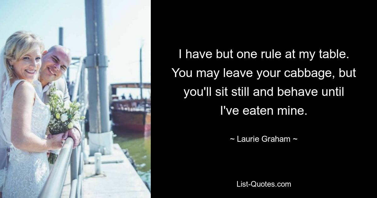 I have but one rule at my table. You may leave your cabbage, but you'll sit still and behave until I've eaten mine. — © Laurie Graham