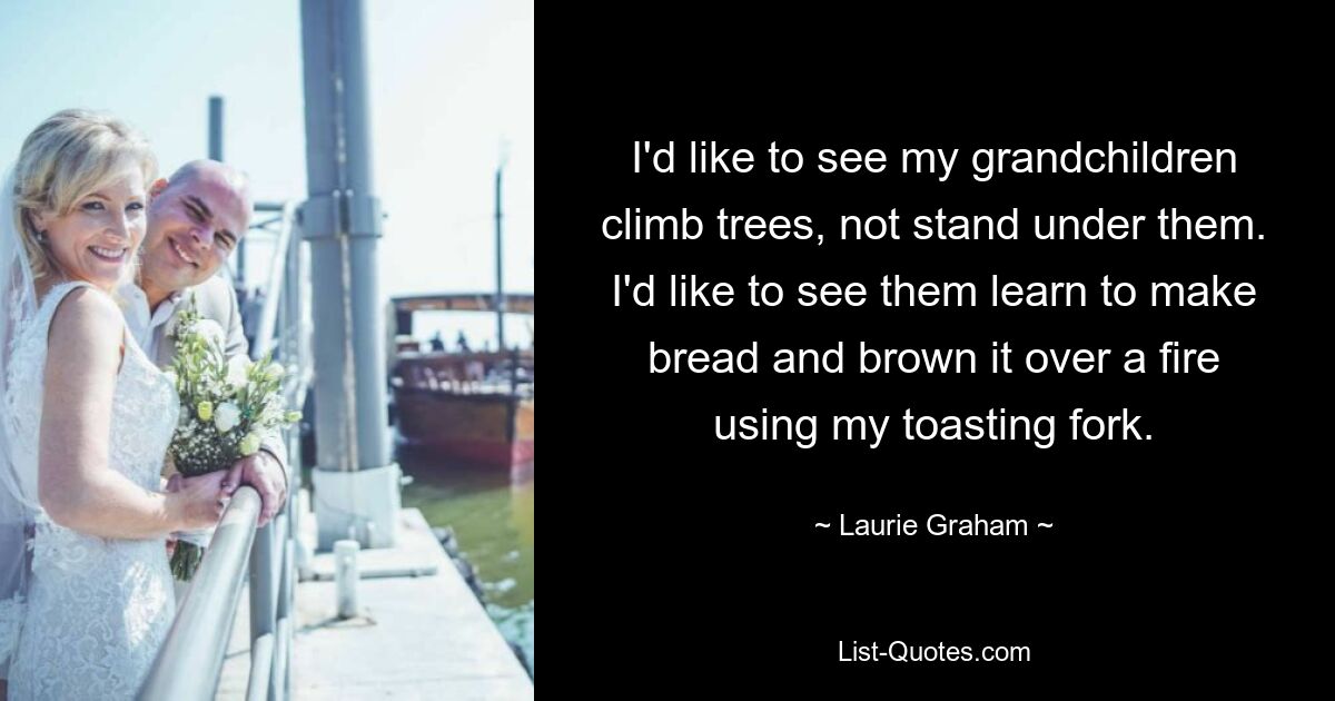 I'd like to see my grandchildren climb trees, not stand under them. I'd like to see them learn to make bread and brown it over a fire using my toasting fork. — © Laurie Graham