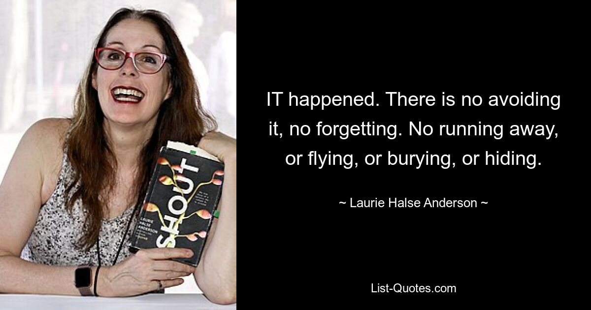 IT happened. There is no avoiding it, no forgetting. No running away, or flying, or burying, or hiding. — © Laurie Halse Anderson