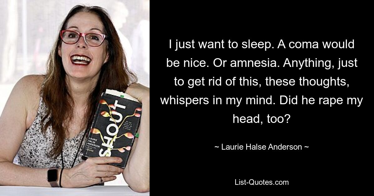 I just want to sleep. A coma would be nice. Or amnesia. Anything, just to get rid of this, these thoughts, whispers in my mind. Did he rape my head, too? — © Laurie Halse Anderson