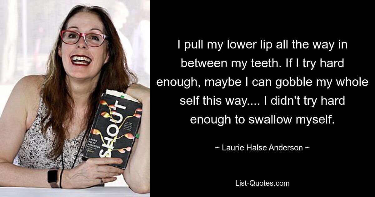 I pull my lower lip all the way in between my teeth. If I try hard enough, maybe I can gobble my whole self this way.... I didn't try hard enough to swallow myself. — © Laurie Halse Anderson