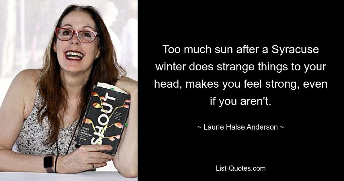 Too much sun after a Syracuse winter does strange things to your head, makes you feel strong, even if you aren't. — © Laurie Halse Anderson