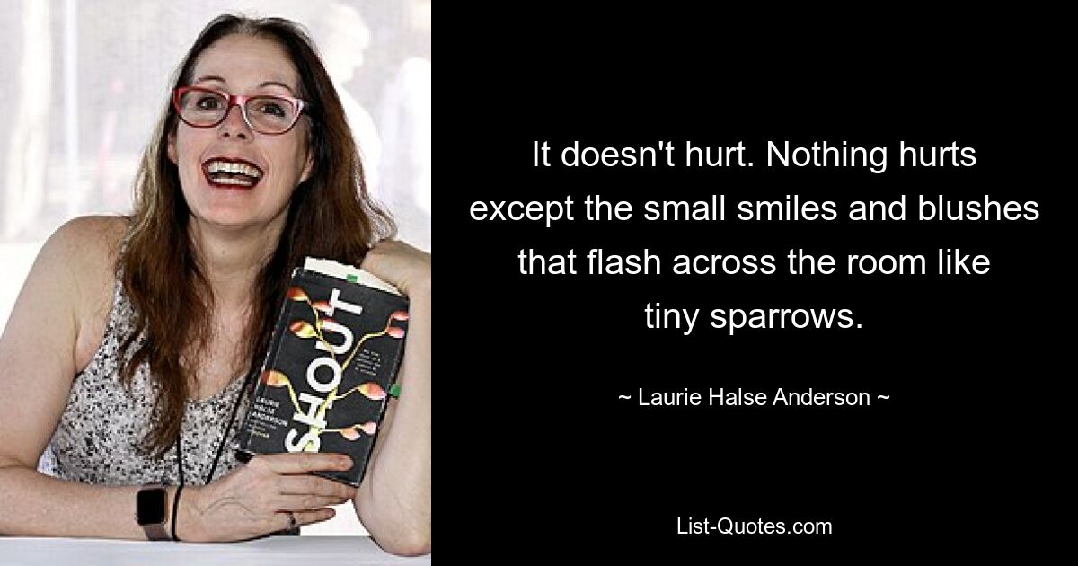 It doesn't hurt. Nothing hurts except the small smiles and blushes that flash across the room like tiny sparrows. — © Laurie Halse Anderson