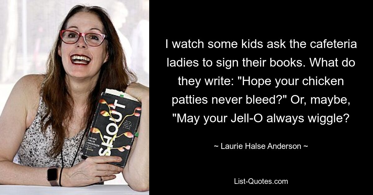 I watch some kids ask the cafeteria ladies to sign their books. What do they write: "Hope your chicken patties never bleed?" Or, maybe, "May your Jell-O always wiggle? — © Laurie Halse Anderson