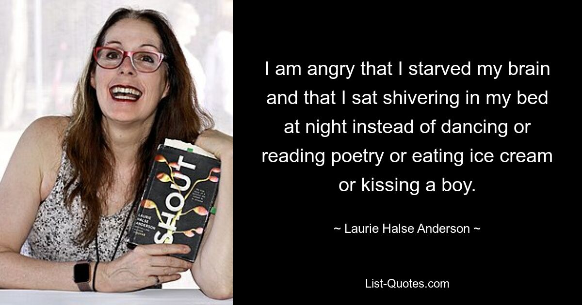 I am angry that I starved my brain and that I sat shivering in my bed at night instead of dancing or reading poetry or eating ice cream or kissing a boy. — © Laurie Halse Anderson