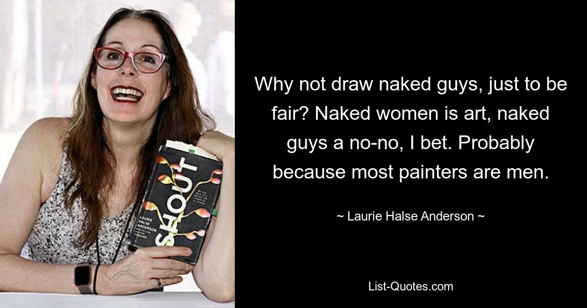 Why not draw naked guys, just to be fair? Naked women is art, naked guys a no-no, I bet. Probably because most painters are men. — © Laurie Halse Anderson