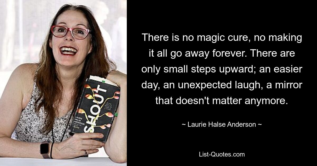 There is no magic cure, no making it all go away forever. There are only small steps upward; an easier day, an unexpected laugh, a mirror that doesn't matter anymore. — © Laurie Halse Anderson