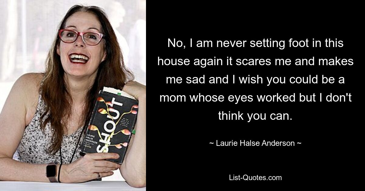 No, I am never setting foot in this house again it scares me and makes me sad and I wish you could be a mom whose eyes worked but I don't think you can. — © Laurie Halse Anderson