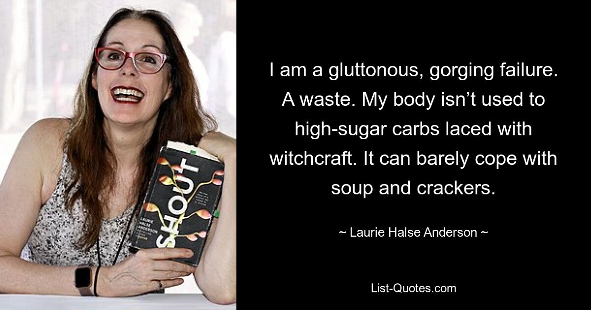 I am a gluttonous, gorging failure. A waste. My body isn’t used to high-sugar carbs laced with witchcraft. It can barely cope with soup and crackers. — © Laurie Halse Anderson