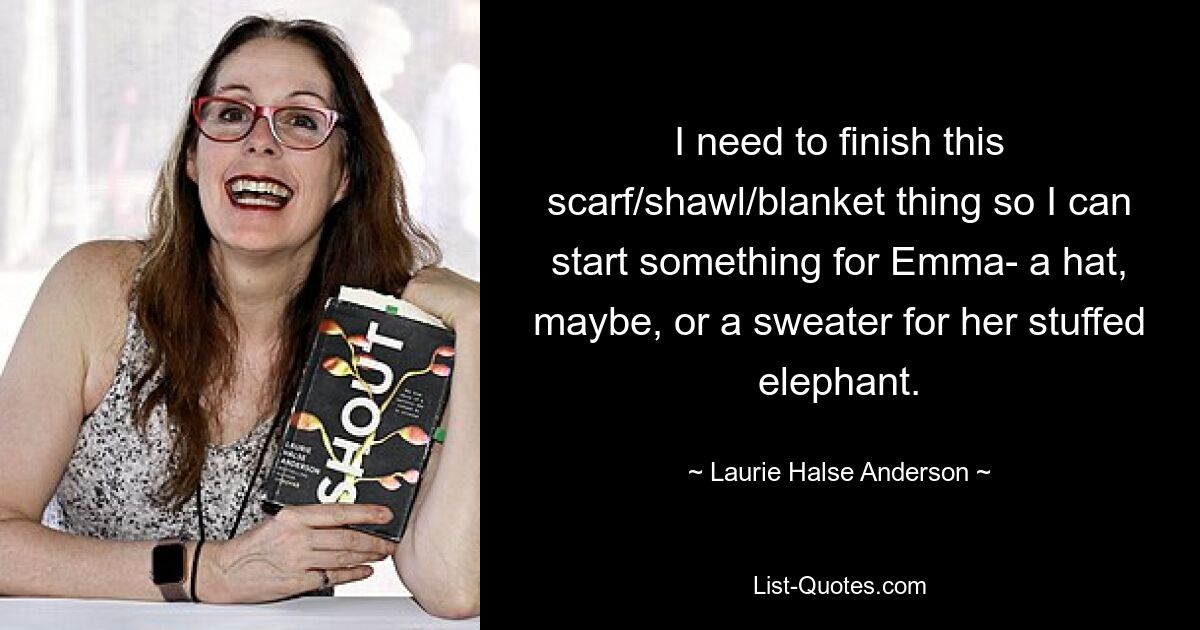 I need to finish this scarf/shawl/blanket thing so I can start something for Emma- a hat, maybe, or a sweater for her stuffed elephant. — © Laurie Halse Anderson