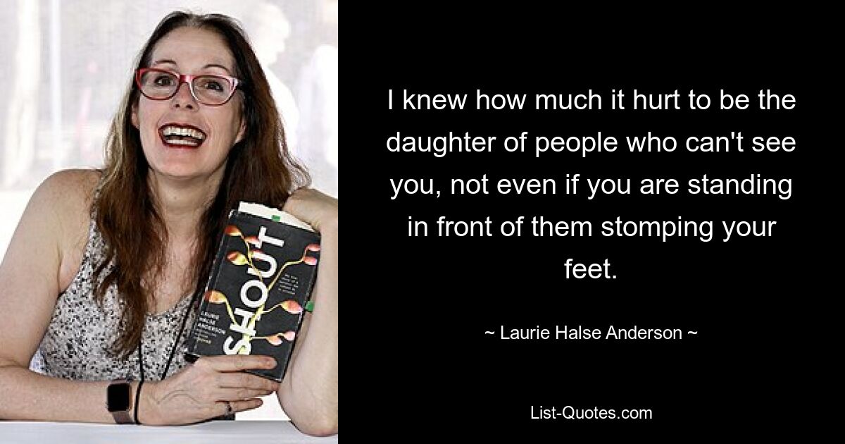 I knew how much it hurt to be the daughter of people who can't see you, not even if you are standing in front of them stomping your feet. — © Laurie Halse Anderson