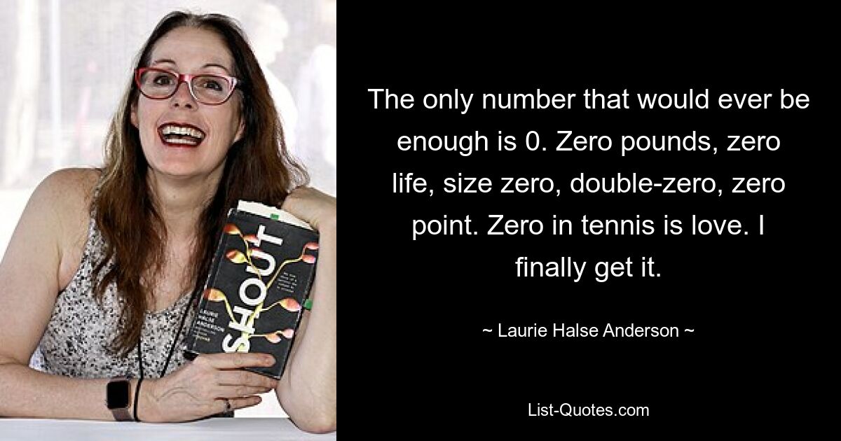 The only number that would ever be enough is 0. Zero pounds, zero life, size zero, double-zero, zero point. Zero in tennis is love. I finally get it. — © Laurie Halse Anderson