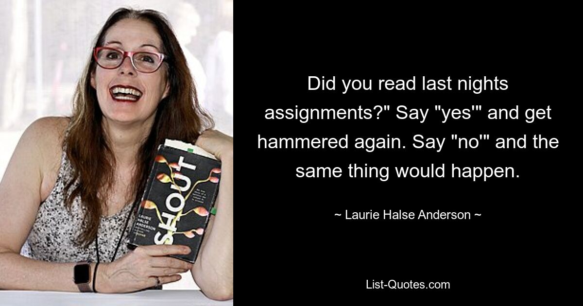 Did you read last nights assignments?" Say "yes'" and get hammered again. Say "no'" and the same thing would happen. — © Laurie Halse Anderson