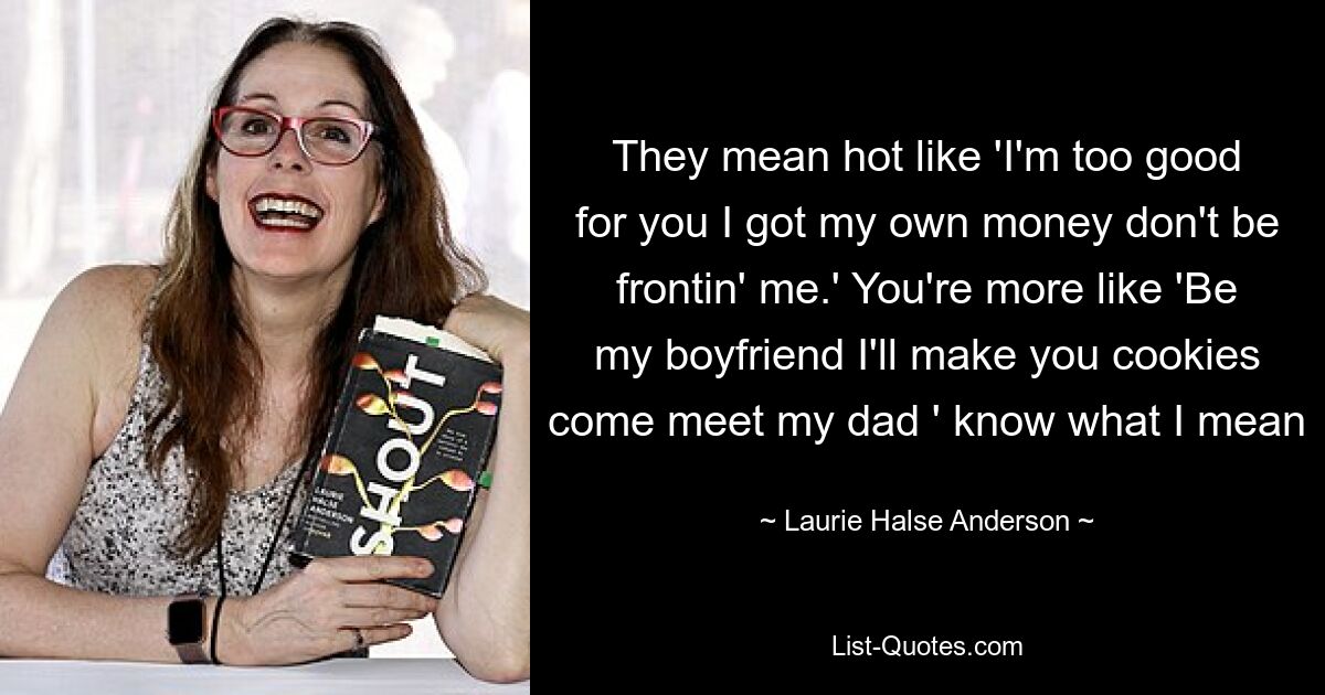 They mean hot like 'I'm too good for you I got my own money don't be frontin' me.' You're more like 'Be my boyfriend I'll make you cookies come meet my dad ' know what I mean — © Laurie Halse Anderson