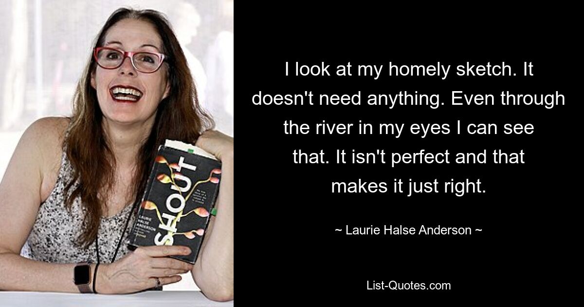 I look at my homely sketch. It doesn't need anything. Even through the river in my eyes I can see that. It isn't perfect and that makes it just right. — © Laurie Halse Anderson