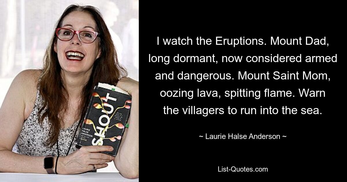 I watch the Eruptions. Mount Dad, long dormant, now considered armed and dangerous. Mount Saint Mom, oozing lava, spitting flame. Warn the villagers to run into the sea. — © Laurie Halse Anderson