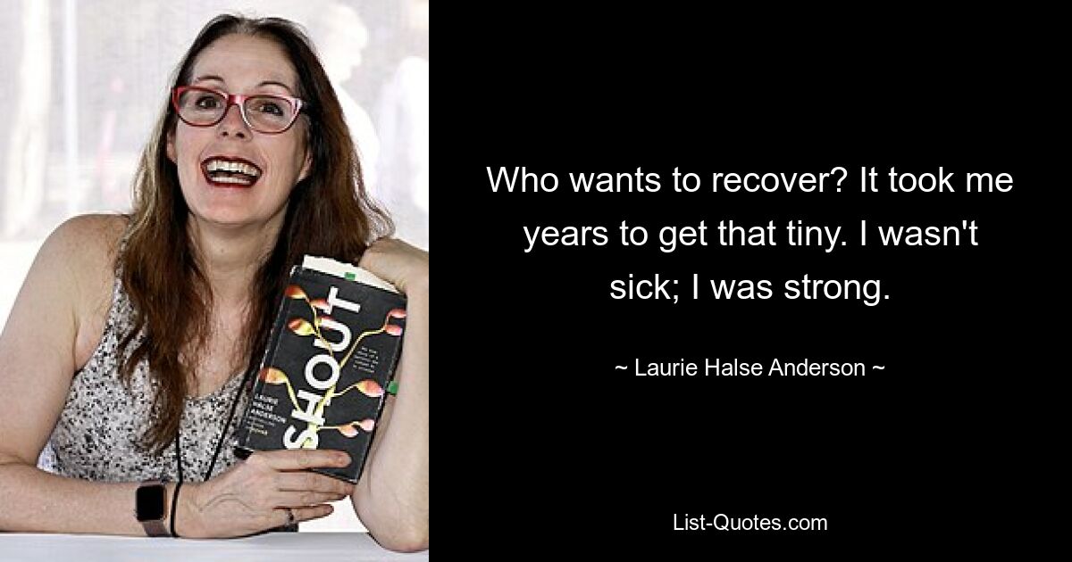 Who wants to recover? It took me years to get that tiny. I wasn't sick; I was strong. — © Laurie Halse Anderson