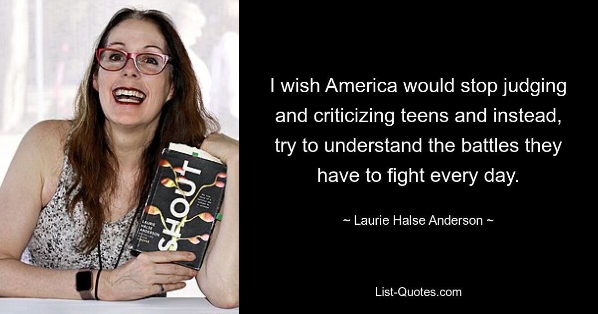 I wish America would stop judging and criticizing teens and instead, try to understand the battles they have to fight every day. — © Laurie Halse Anderson