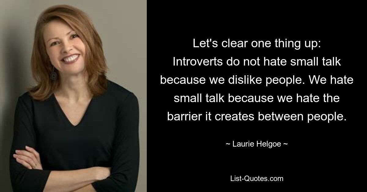 Let's clear one thing up: Introverts do not hate small talk because we dislike people. We hate small talk because we hate the barrier it creates between people. — © Laurie Helgoe