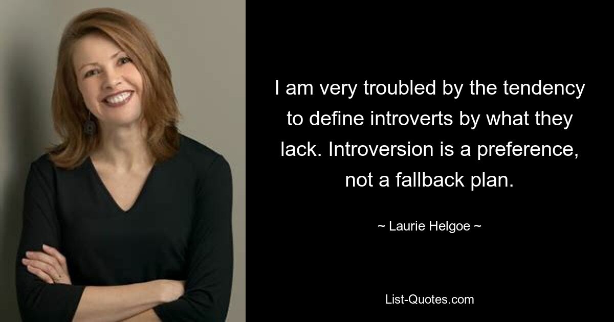 I am very troubled by the tendency to define introverts by what they lack. Introversion is a preference, not a fallback plan. — © Laurie Helgoe